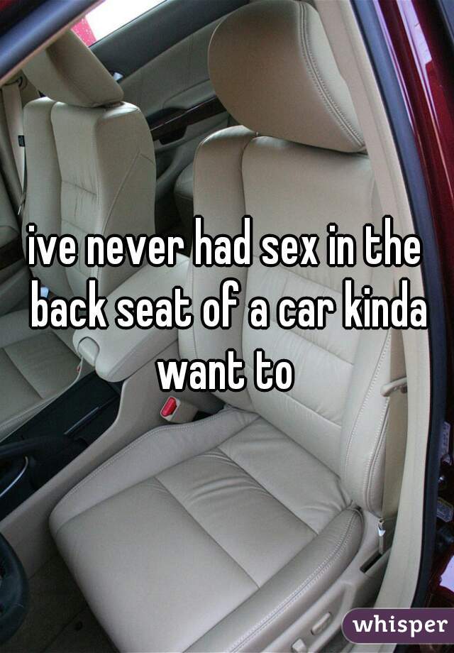 ive never had sex in the back seat of a car kinda want to 