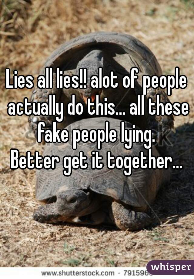 Lies all lies!! alot of people actually do this... all these fake people lying. 












Better get it together...