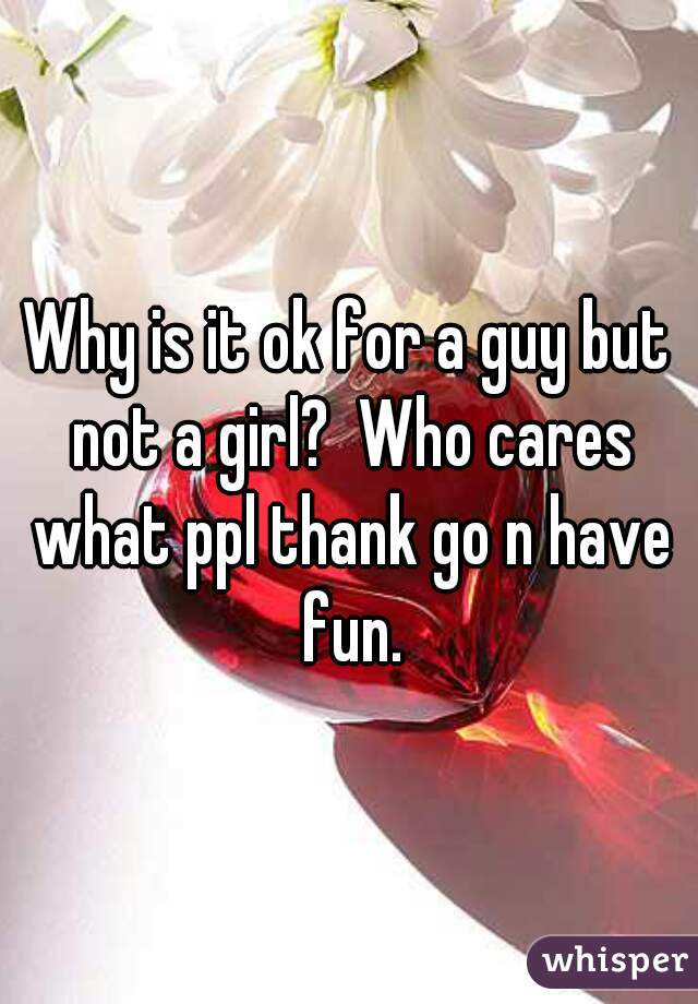 Why is it ok for a guy but not a girl?  Who cares what ppl thank go n have fun.