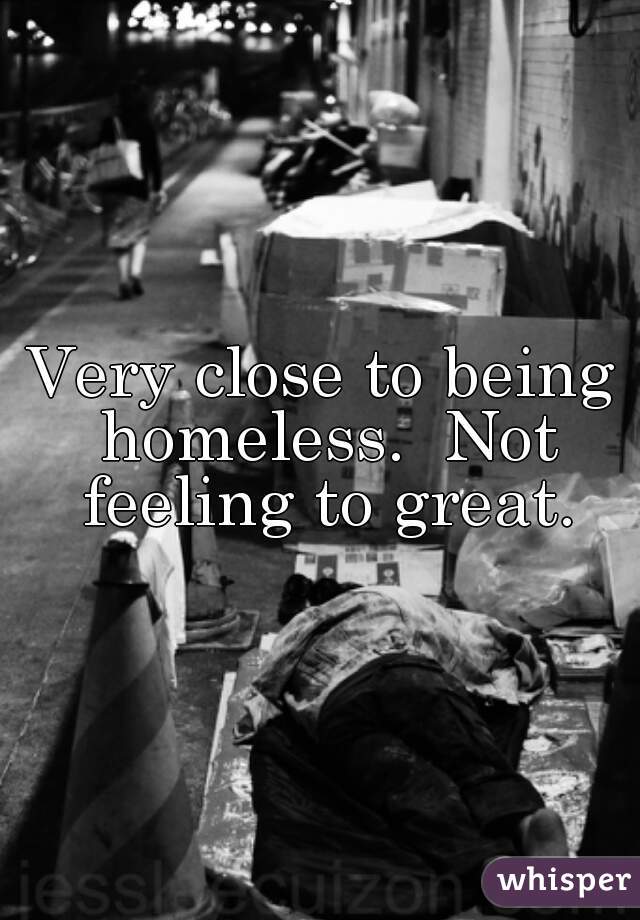 Very close to being homeless.  Not feeling to great.