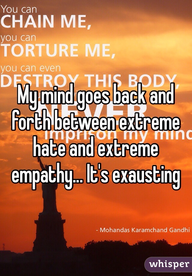 My mind goes back and forth between extreme hate and extreme empathy... It's exausting 