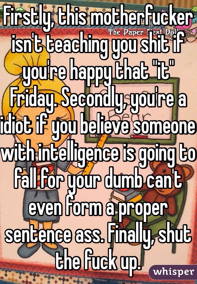 Firstly, this motherfucker isn't teaching you shit if you're happy that "it" Friday. Secondly, you're a idiot if you believe someone with intelligence is going to fall for your dumb can't even form a proper sentence ass. Finally, shut the fuck up.