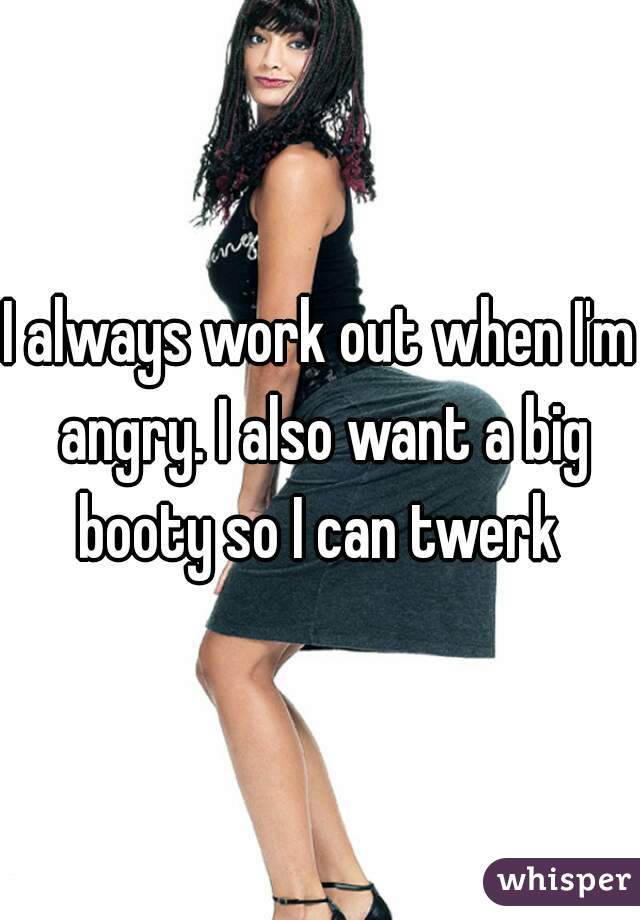 I always work out when I'm angry. I also want a big booty so I can twerk 