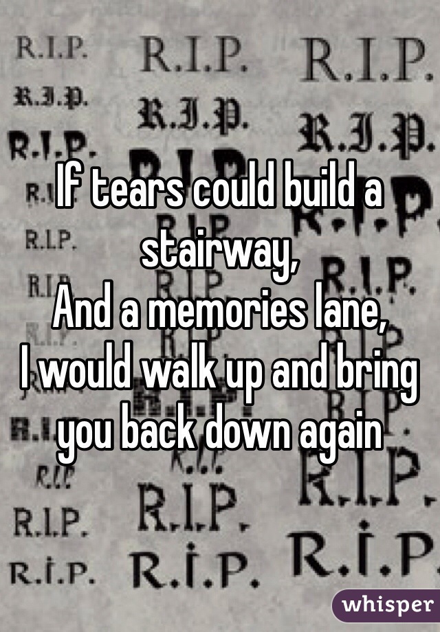 If tears could build a stairway, 
And a memories lane,
I would walk up and bring you back down again