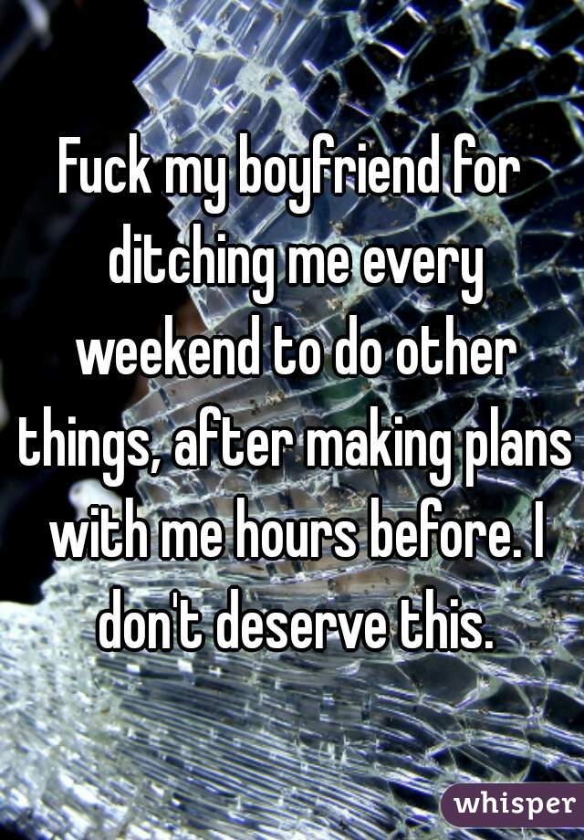 Fuck my boyfriend for ditching me every weekend to do other things, after making plans with me hours before. I don't deserve this.