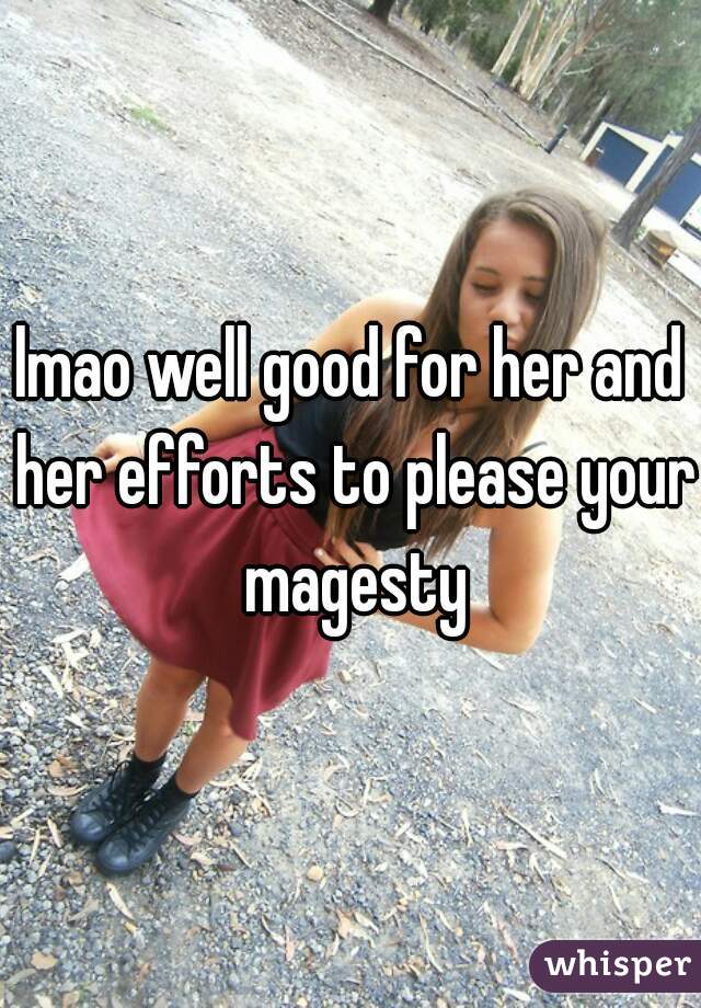 lmao well good for her and her efforts to please your magesty