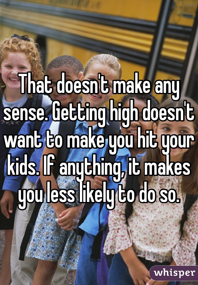 That doesn't make any sense. Getting high doesn't want to make you hit your kids. If anything, it makes you less likely to do so. 