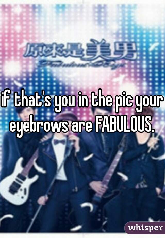 if that's you in the pic your eyebrows are FABULOUS. 
