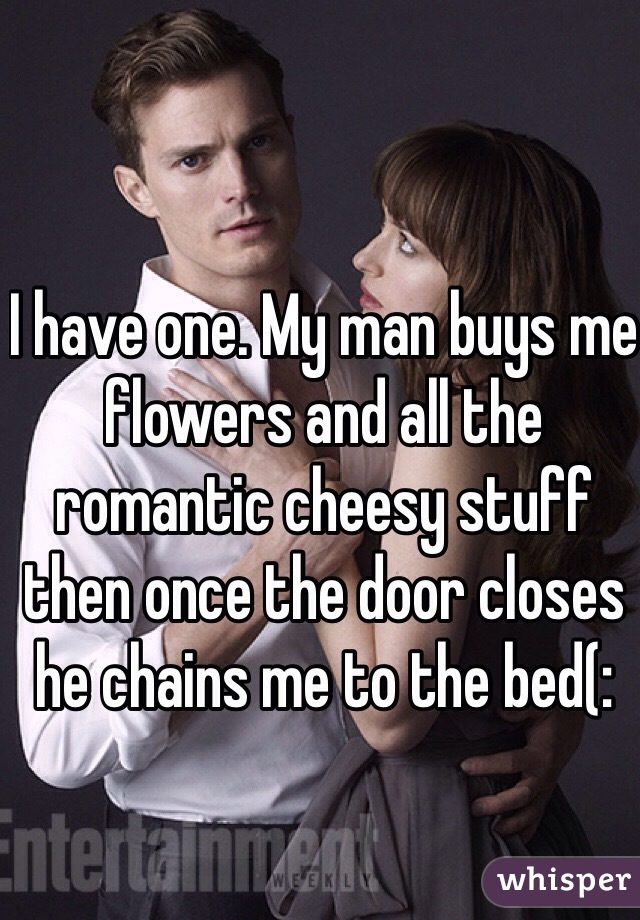 I have one. My man buys me flowers and all the romantic cheesy stuff then once the door closes he chains me to the bed(: