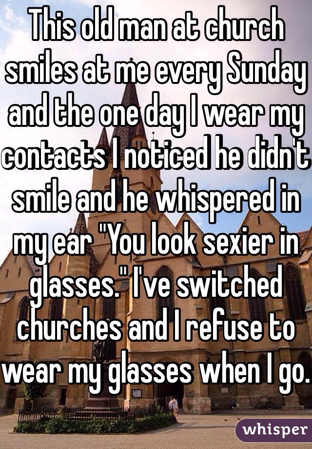 This old man at church smiles at me every Sunday and the one day I wear my contacts I noticed he didn't smile and he whispered in my ear "You look sexier in glasses." I've switched churches and I refuse to wear my glasses when I go. 