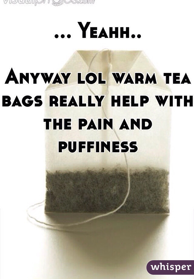 ... Yeahh..

Anyway lol warm tea bags really help with the pain and puffiness 