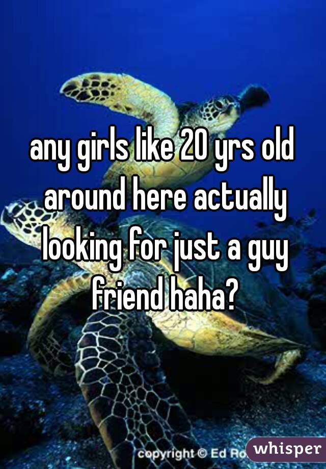any girls like 20 yrs old around here actually looking for just a guy friend haha?