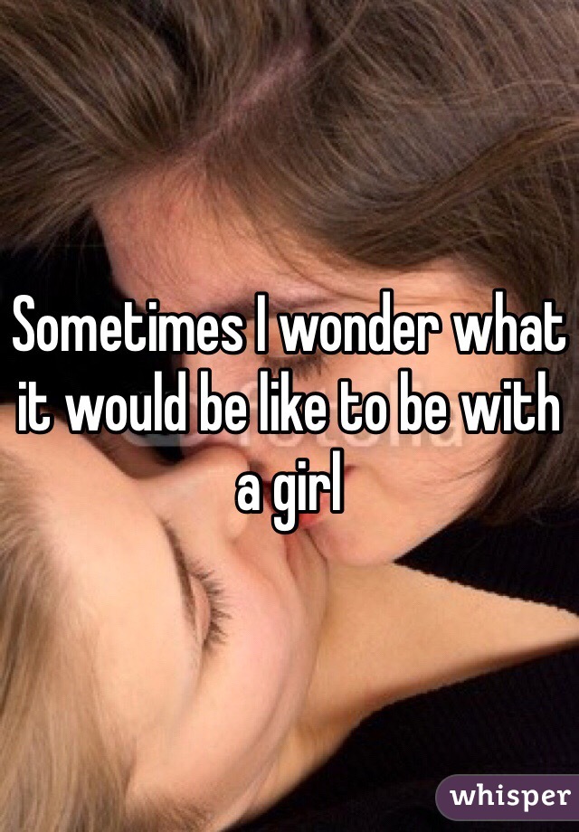 Sometimes I wonder what it would be like to be with a girl 