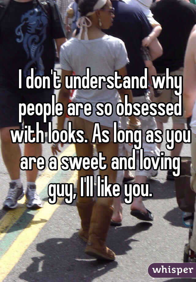 I don't understand why people are so obsessed with looks. As long as you are a sweet and loving guy, I'll like you. 