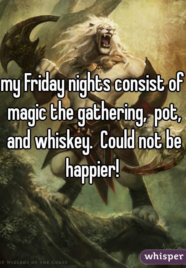 my Friday nights consist of magic the gathering,  pot, and whiskey.  Could not be happier! 
