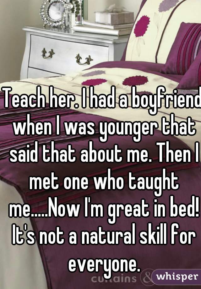 Teach her. I had a boyfriend when I was younger that said that about me. Then I met one who taught me.....Now I'm great in bed! It's not a natural skill for everyone.