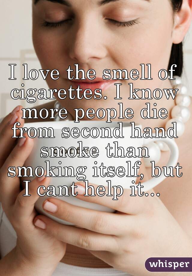 I love the smell of cigarettes. I know more people die from second hand smoke than smoking itself, but I cant help it... 