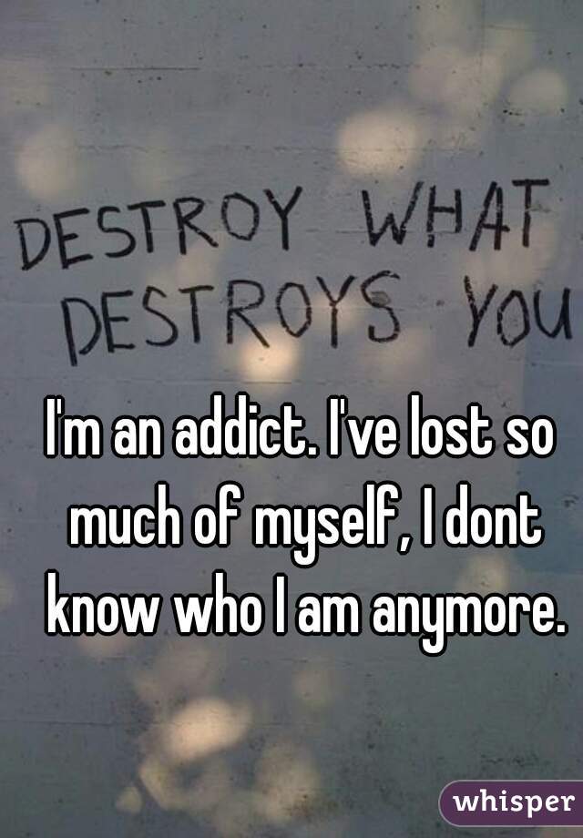 I'm an addict. I've lost so much of myself, I dont know who I am anymore.