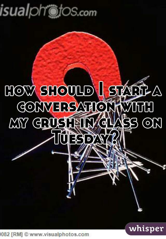 how should I start a conversation with my crush in class on Tuesday?