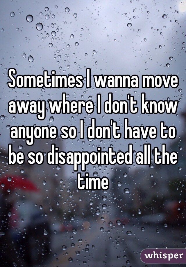 Sometimes I wanna move away where I don't know anyone so I don't have to be so disappointed all the time 