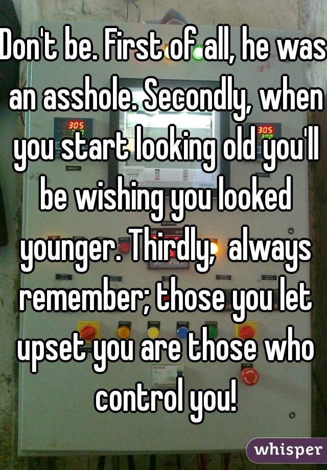 Don't be. First of all, he was an asshole. Secondly, when you start looking old you'll be wishing you looked younger. Thirdly,  always remember; those you let upset you are those who control you!