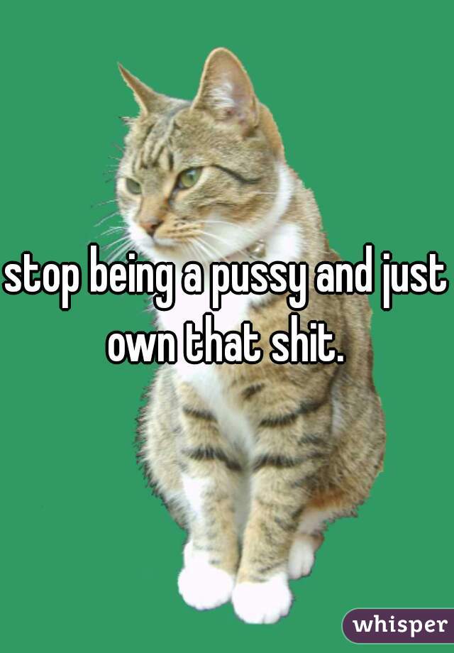 stop being a pussy and just own that shit. 