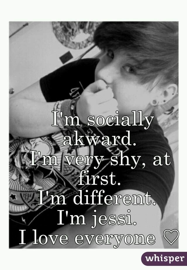  I'm socially akward. 
I'm very shy, at first. 
I'm different. 
I'm jessi. 
I love everyone ♡