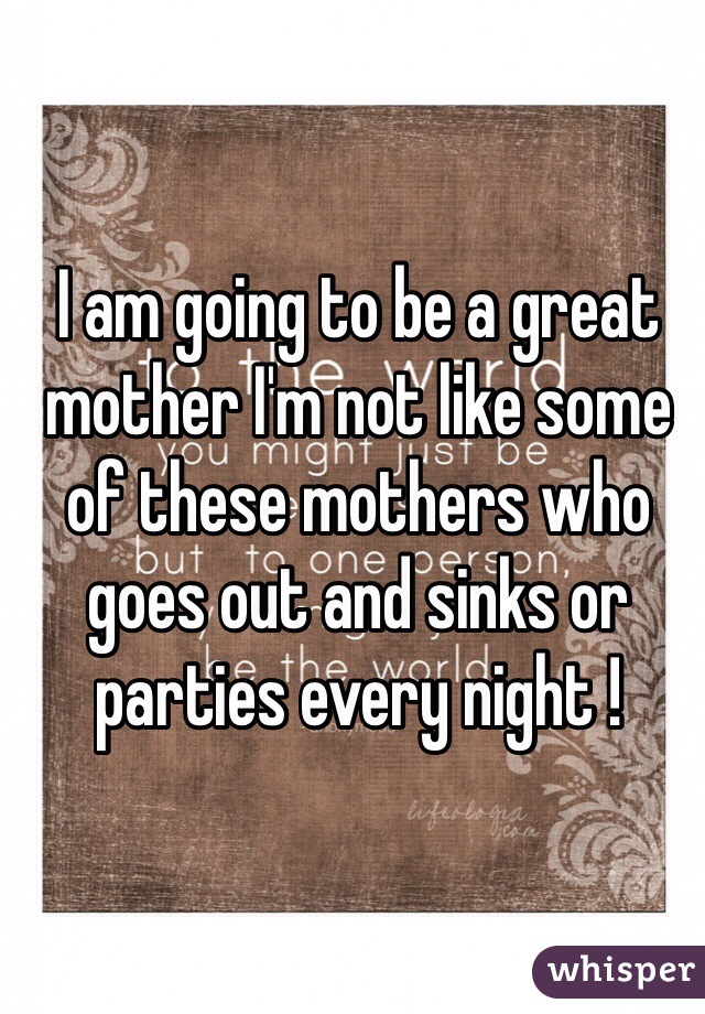 I am going to be a great mother I'm not like some of these mothers who goes out and sinks or parties every night ! 