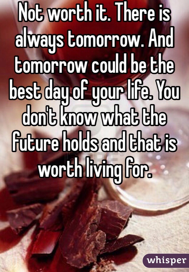 Not worth it. There is always tomorrow. And tomorrow could be the best day of your life. You don't know what the future holds and that is worth living for.