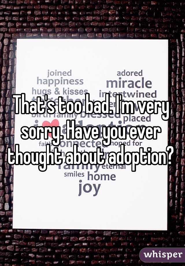 That's too bad. I'm very sorry. Have you ever thought about adoption? 