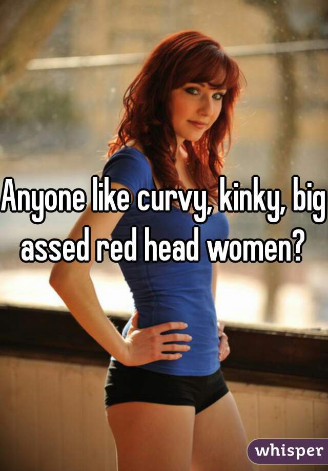 Anyone like curvy, kinky, big assed red head women? 