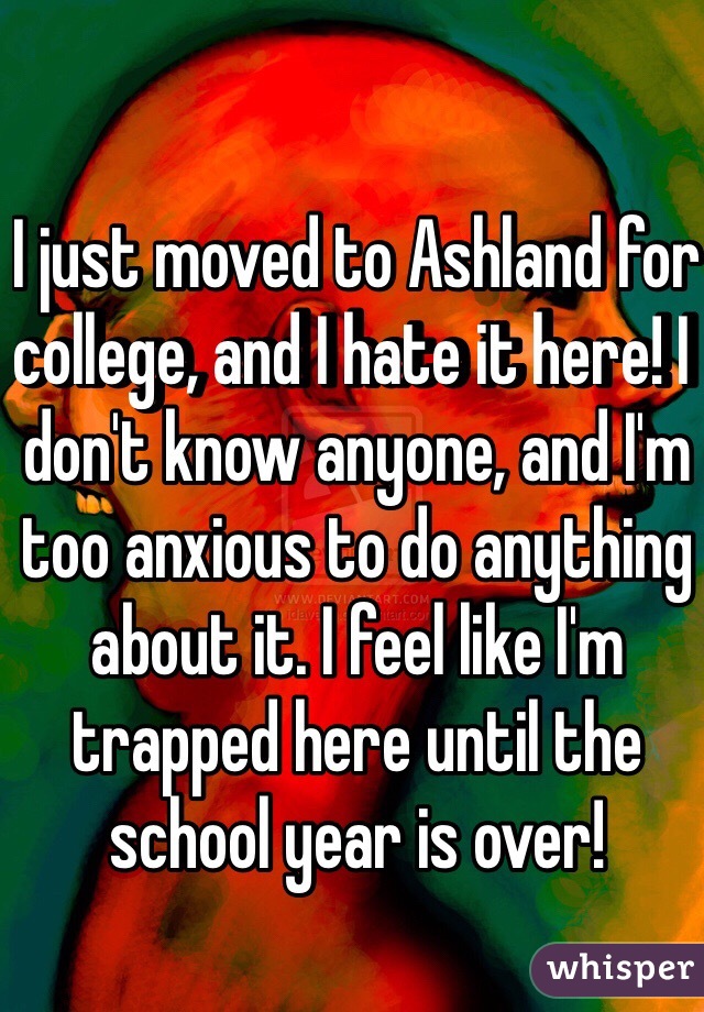 I just moved to Ashland for college, and I hate it here! I don't know anyone, and I'm too anxious to do anything about it. I feel like I'm trapped here until the school year is over!