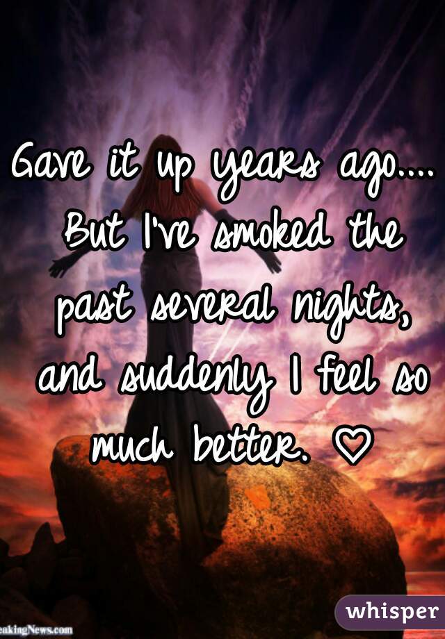 Gave it up years ago.... But I've smoked the past several nights, and suddenly I feel so much better. ♡