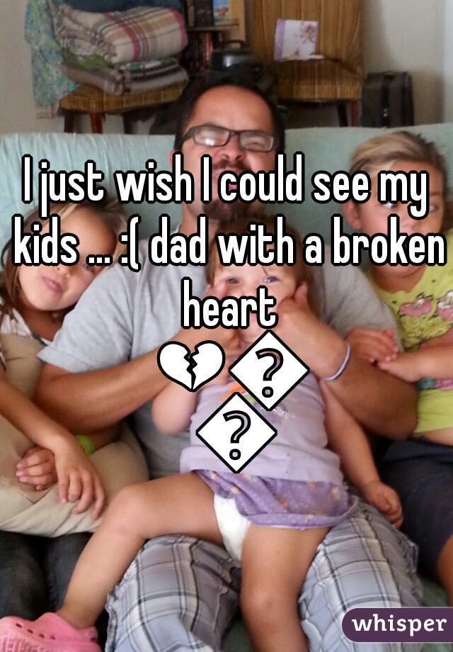 I just wish I could see my kids ... :( dad with a broken heart 💔💔💔