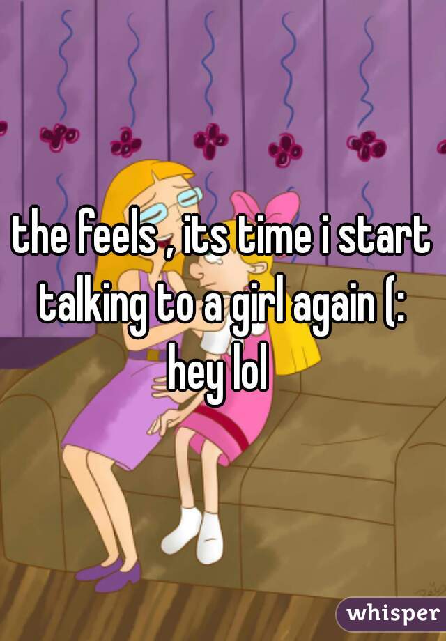 the feels , its time i start talking to a girl again (: 
 
hey lol 
