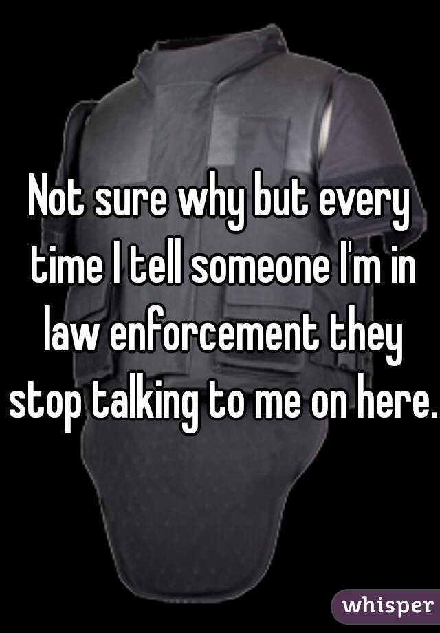 Not sure why but every time I tell someone I'm in law enforcement they stop talking to me on here. 