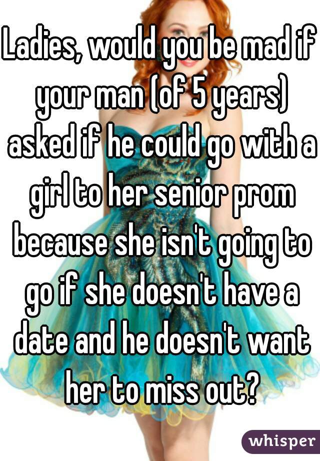 Ladies, would you be mad if your man (of 5 years) asked if he could go with a girl to her senior prom because she isn't going to go if she doesn't have a date and he doesn't want her to miss out?
