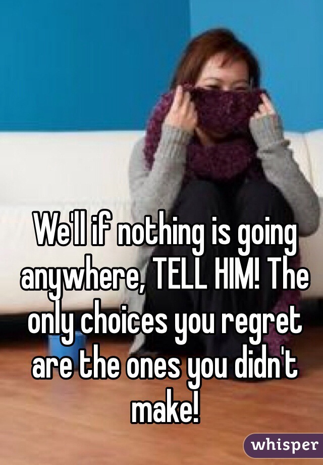 We'll if nothing is going anywhere, TELL HIM! The only choices you regret are the ones you didn't make!