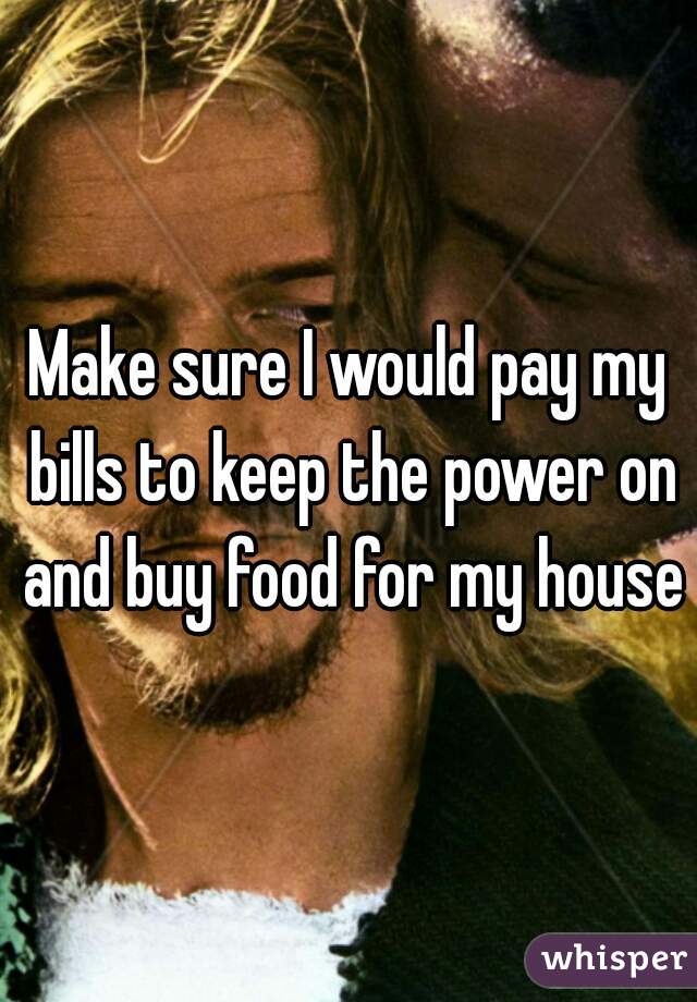 Make sure I would pay my bills to keep the power on and buy food for my house