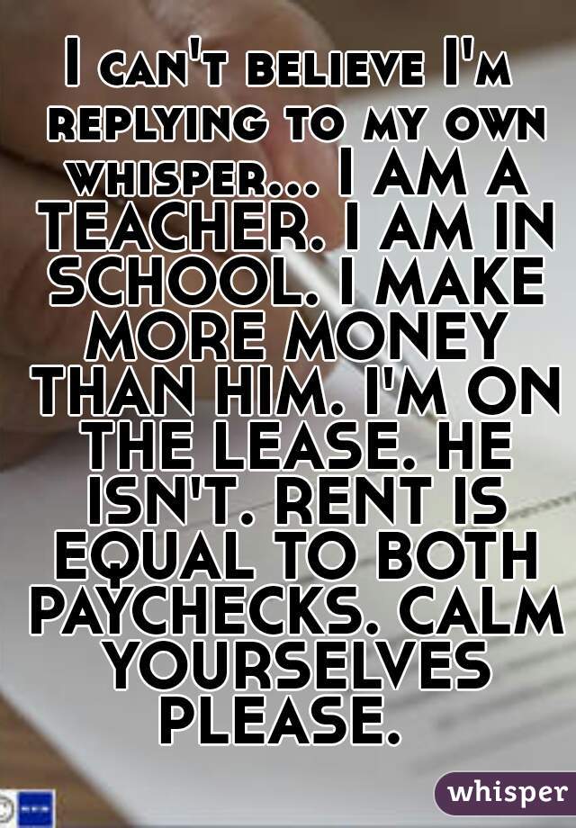 I can't believe I'm replying to my own whisper... I AM A TEACHER. I AM IN SCHOOL. I MAKE MORE MONEY THAN HIM. I'M ON THE LEASE. HE ISN'T. RENT IS EQUAL TO BOTH PAYCHECKS. CALM YOURSELVES PLEASE.  