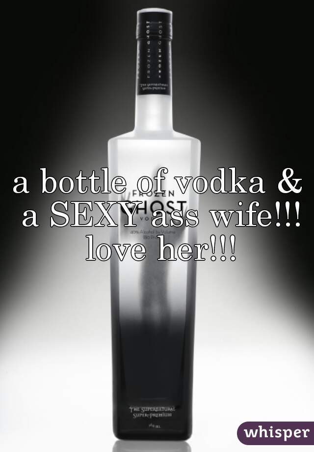 a bottle of vodka & a SEXY ass wife!!! love her!!!