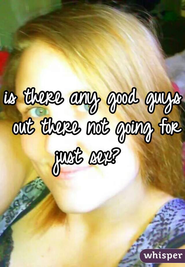 is there any good guys out there not going for just sex?  