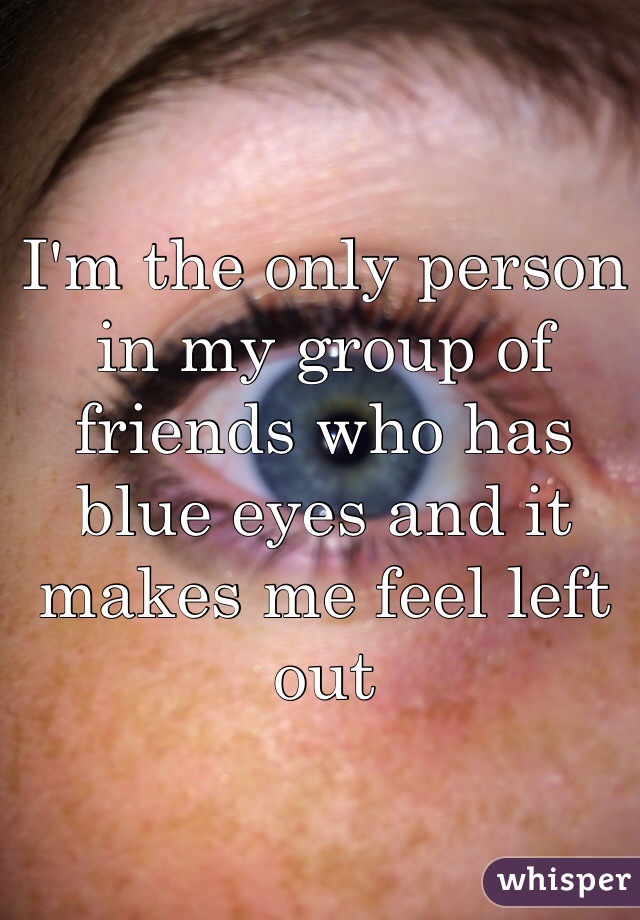 I'm the only person in my group of friends who has blue eyes and it makes me feel left out
 