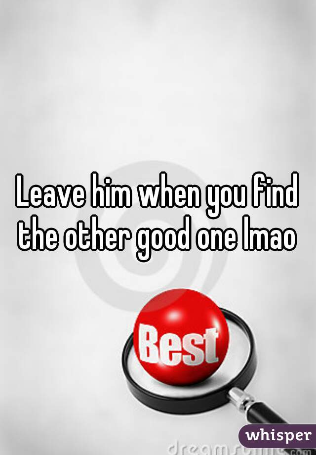 Leave him when you find the other good one lmao 