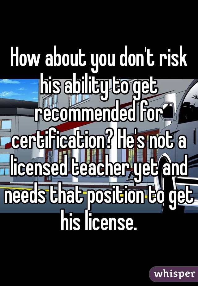 How about you don't risk his ability to get recommended for certification? He's not a licensed teacher yet and needs that position to get his license. 