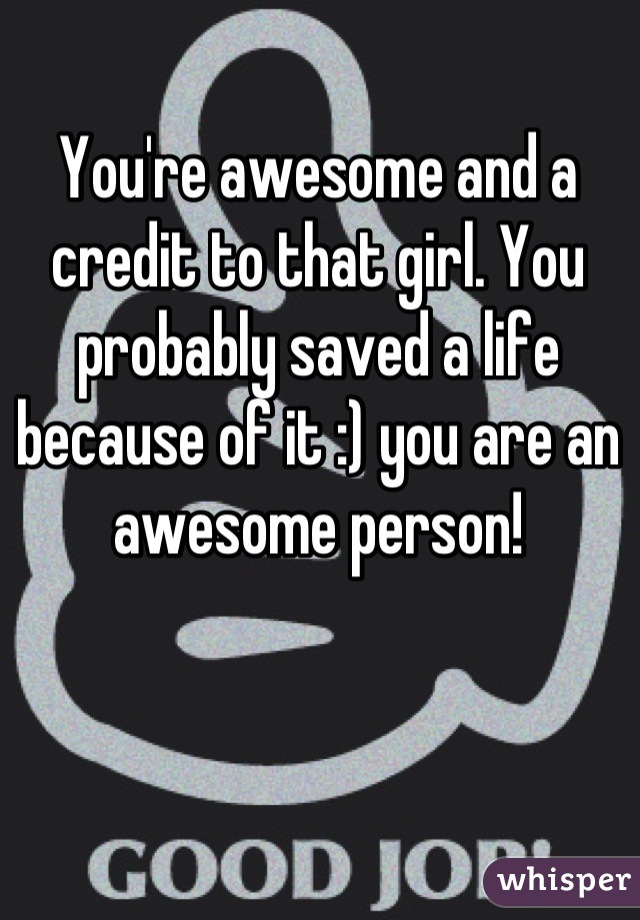 You're awesome and a credit to that girl. You probably saved a life because of it :) you are an awesome person!