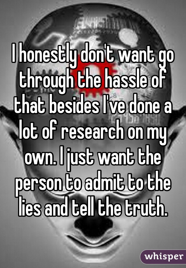I honestly don't want go through the hassle of that besides I've done a lot of research on my own. I just want the person to admit to the lies and tell the truth.