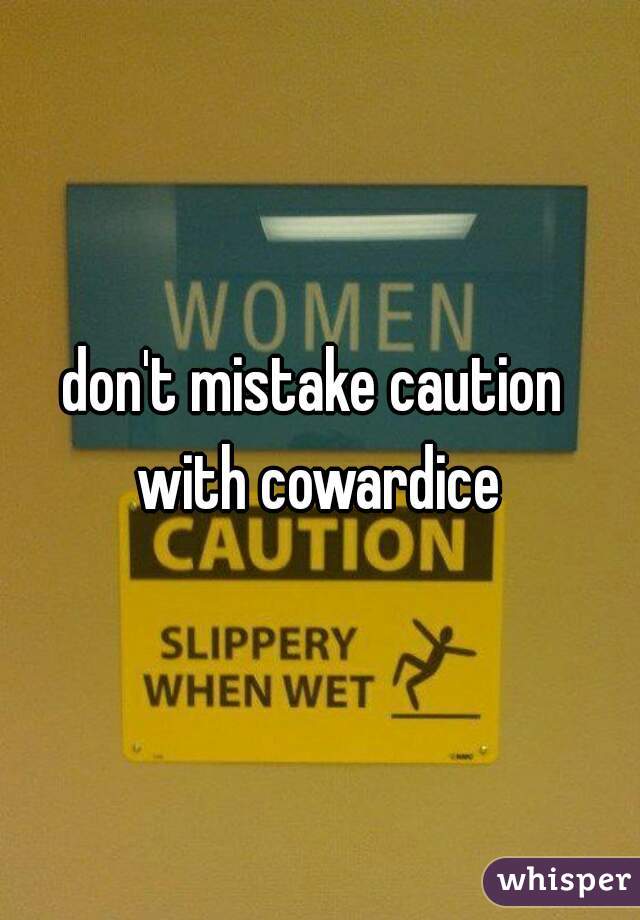 don't mistake caution 
with cowardice