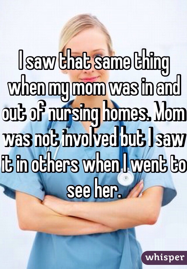 I saw that same thing when my mom was in and out of nursing homes. Mom was not involved but I saw it in others when I went to see her.