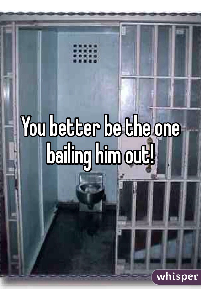 You better be the one bailing him out!